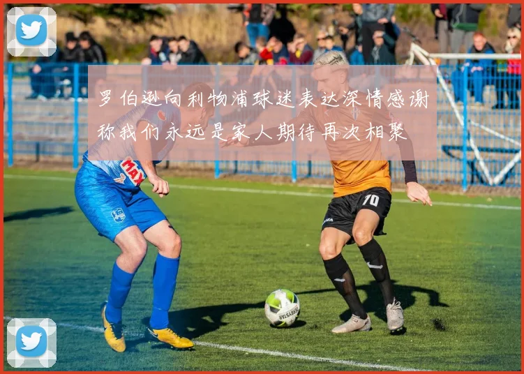 罗伯逊向利物浦球迷表达深情感谢称我们永远是家人期待再次相聚