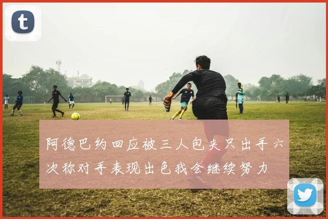 阿德巴约回应被三人包夹只出手六次称对手表现出色我会继续努力
