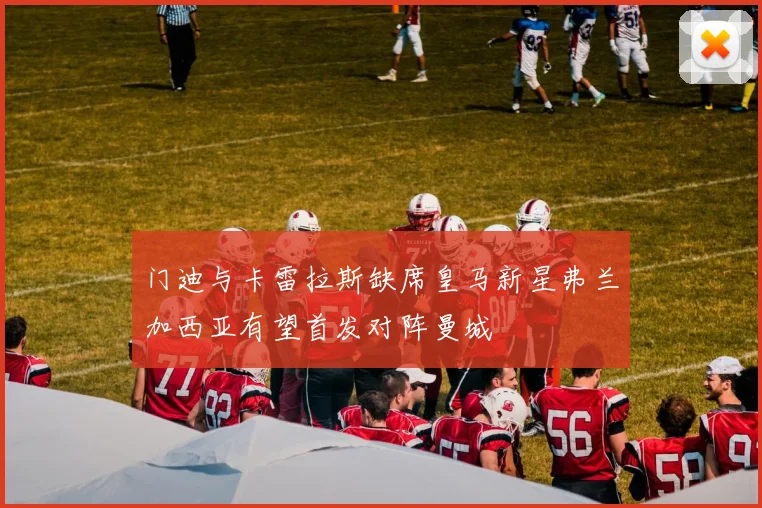 门迪与卡雷拉斯缺席皇马新星弗兰加西亚有望首发对阵曼城