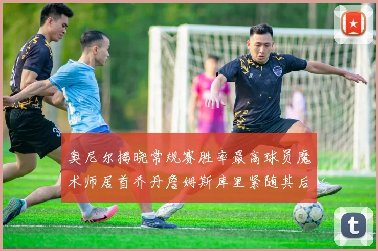 奥尼尔揭晓常规赛胜率最高球员魔术师居首乔丹詹姆斯库里紧随其后