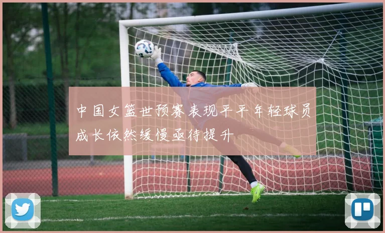 中国女篮世预赛表现平平年轻球员成长依然缓慢亟待提升