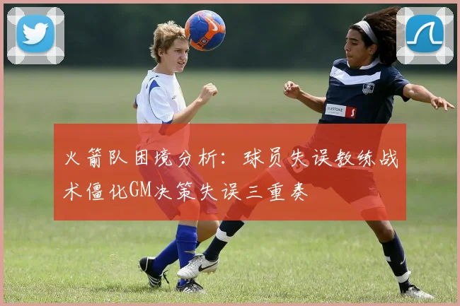 火箭队困境分析：球员失误教练战术僵化GM决策失误三重奏