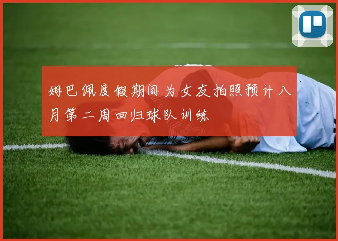 姆巴佩度假期间为女友拍照预计八月第二周回归球队训练