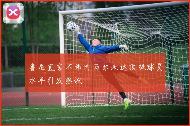 鲁尼直言不讳内马尔未达顶级球员水平引发热议
