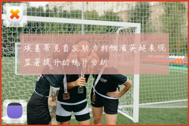 埃基蒂克首发助力利物浦英超表现显著提升的统计分析