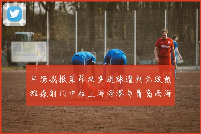 半场战报莱昂纳多进球遭判无效戴维森射门中柱上海海港与青岛西海岸暂时战成平局