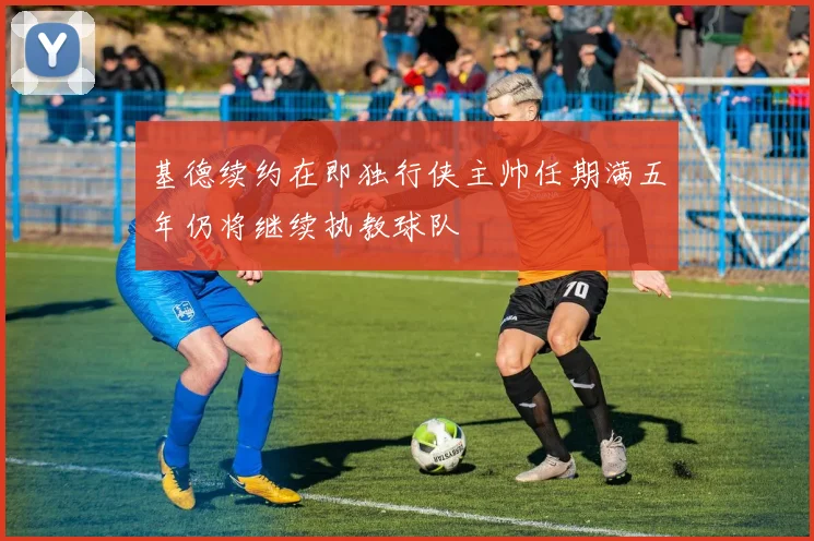 基德续约在即独行侠主帅任期满五年仍将继续执教球队