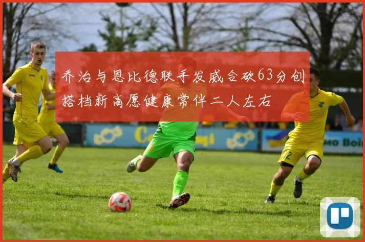 乔治与恩比德联手发威合砍63分创搭档新高愿健康常伴二人左右