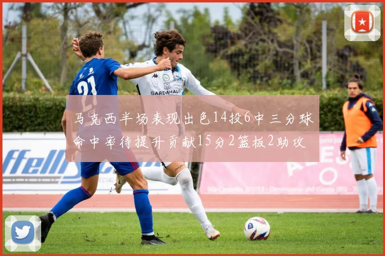 马克西半场表现出色14投6中三分球命中率待提升贡献15分2篮板2助攻