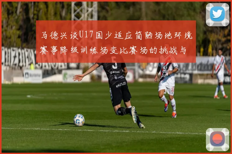 马德兴谈U17国少适应简陋场地环境赛事降级训练场变比赛场的挑战与应对