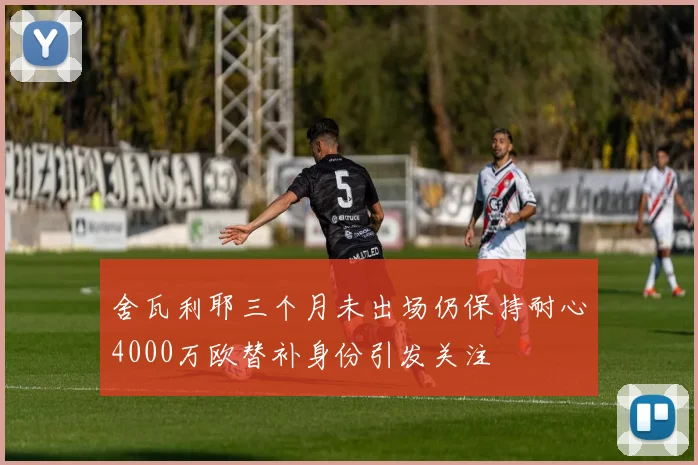舍瓦利耶三个月未出场仍保持耐心4000万欧替补身份引发关注