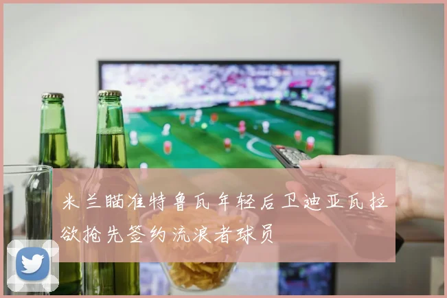 米兰瞄准特鲁瓦年轻后卫迪亚瓦拉欲抢先签约流浪者球员