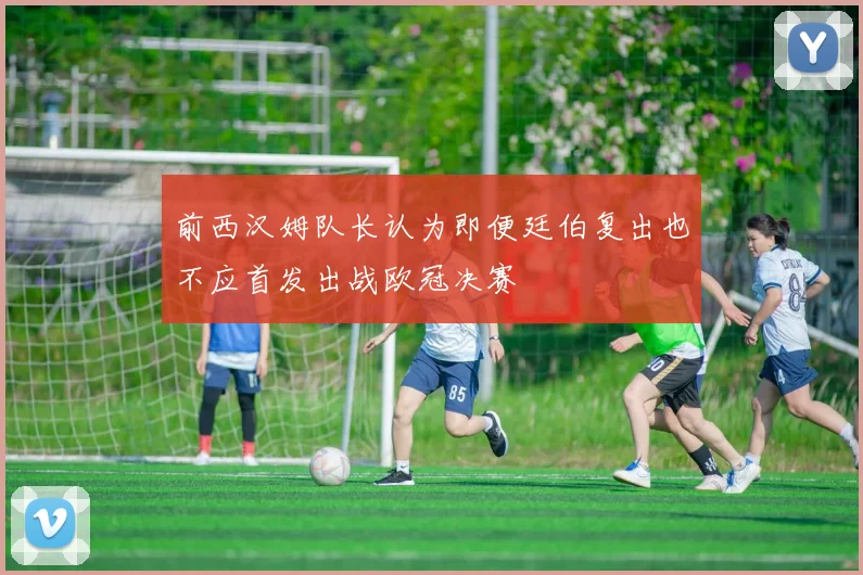前西汉姆队长认为即便廷伯复出也不应首发出战欧冠决赛