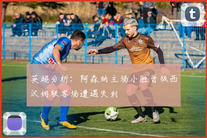 英超分析：阿森纳主场小胜晋级西汉姆联客场遭遇失利