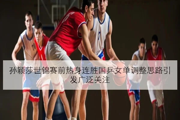 孙颖莎世锦赛前热身连胜国乒女单调整思路引发广泛关注